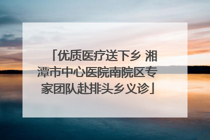 优质医疗送下乡 湘潭市中心医院南院区专家团队赴排头乡义诊