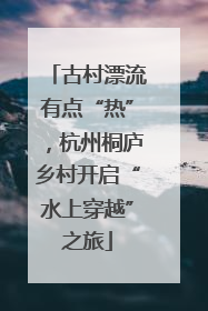 古村漂流有点“热”，杭州桐庐乡村开启“水上穿越”之旅