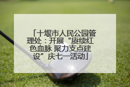 十堰市人民公园管理处：开展“赓续红色血脉 聚力支点建设”庆七一活动