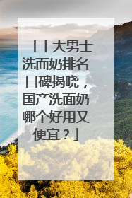 十大男士洗面奶排名口碑揭晓，国产洗面奶哪个好用又便宜？
