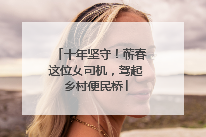 十年坚守！蕲春这位女司机，驾起乡村便民桥