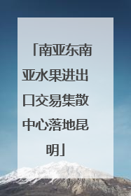 南亚东南亚水果进出口交易集散中心落地昆明