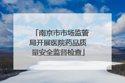 南京市市场监管局开展医院药品质量安全监督检查