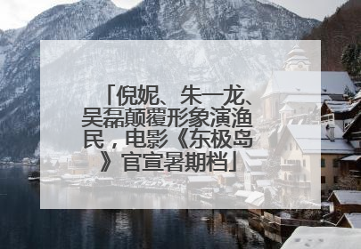 倪妮、朱一龙、吴磊颠覆形象演渔民，电影《东极岛》官宣暑期档
