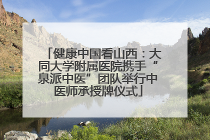健康中国看山西：大同大学附属医院携手“泉派中医”团队举行中医师承授牌仪式