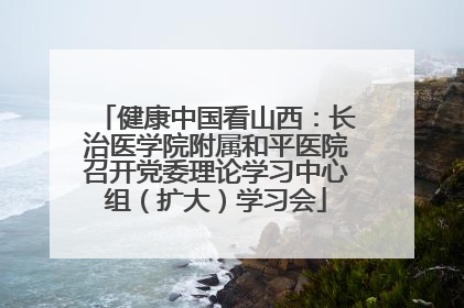 健康中国看山西：长治医学院附属和平医院召开党委理论学习中心组（扩大）学习会