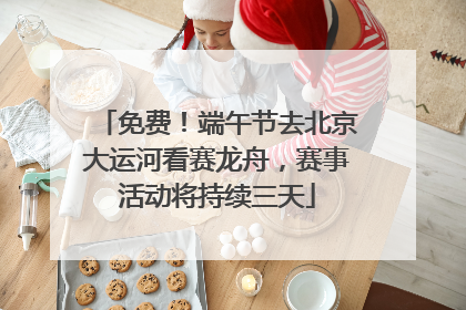 免费！端午节去北京大运河看赛龙舟，赛事活动将持续三天