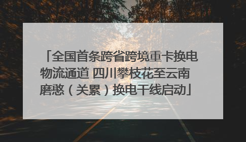 全国首条跨省跨境重卡换电物流通道 四川攀枝花至云南磨憨（关累）换电干线启动