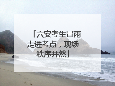 六安考生冒雨走进考点，现场秩序井然