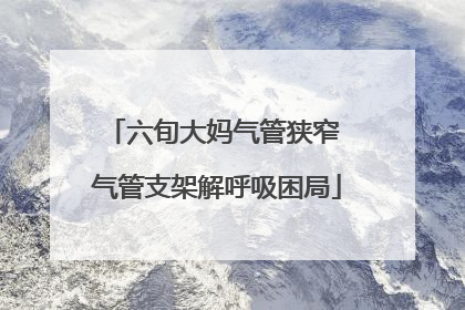 六旬大妈气管狭窄 气管支架解呼吸困局