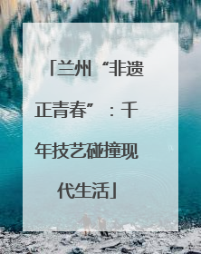 兰州“非遗正青春”：千年技艺碰撞现代生活