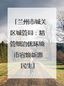 兰州市城关区城管局：精管细治优环境 市容焕新惠民生