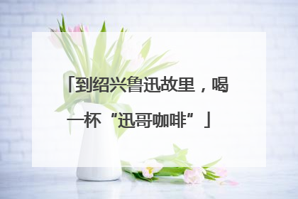 到绍兴鲁迅故里，喝一杯“迅哥咖啡”