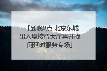 到晚9点 北京东城出入境接待大厅再开晚间延时服务专场