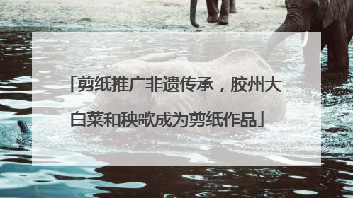 剪纸推广非遗传承，胶州大白菜和秧歌成为剪纸作品