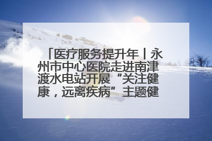 医疗服务提升年丨永州市中心医院走进南津渡水电站开展“关注健康，远离疾病”主题健康促进活动