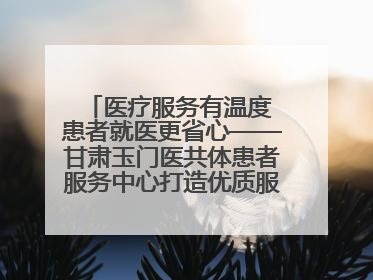 医疗服务有温度 患者就医更省心——甘肃玉门医共体患者服务中心打造优质服务新名片