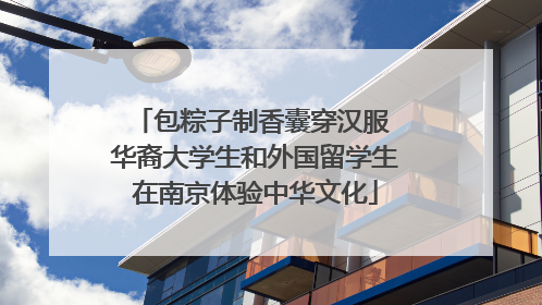 包粽子制香囊穿汉服 华裔大学生和外国留学生在南京体验中华文化