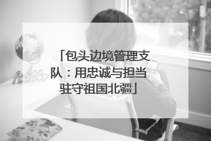 包头边境管理支队：用忠诚与担当驻守祖国北疆