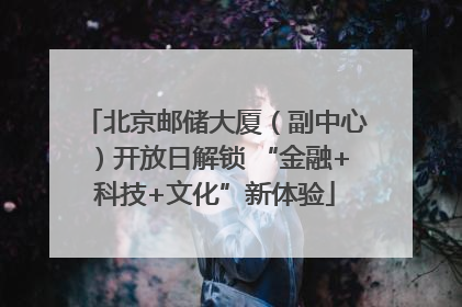 北京邮储大厦（副中心）开放日解锁 “金融+科技+文化”新体验