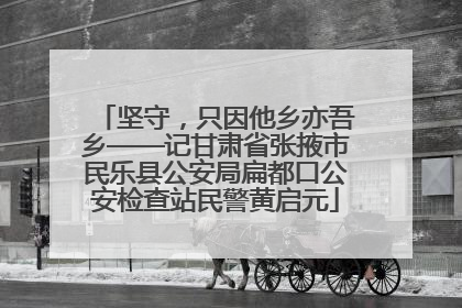 坚守，只因他乡亦吾乡——记甘肃省张掖市民乐县公安局扁都口公安检查站民警黄启元