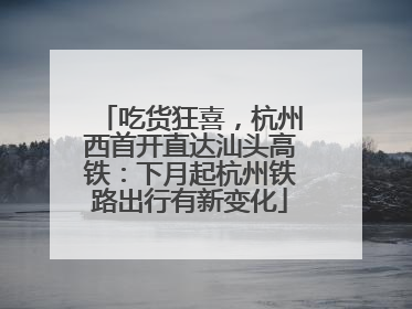 吃货狂喜，杭州西首开直达汕头高铁：下月起杭州铁路出行有新变化
