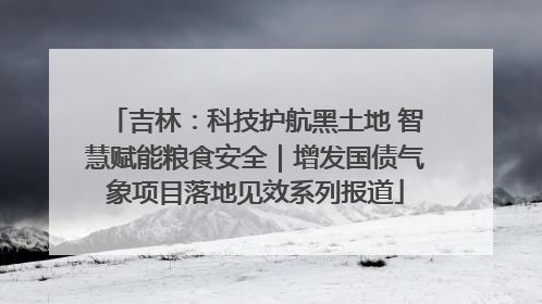 吉林：科技护航黑土地 智慧赋能粮食安全｜增发国债气象项目落地见效系列报道