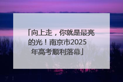 向上走，你就是最亮的光！南京市2025年高考顺利落幕