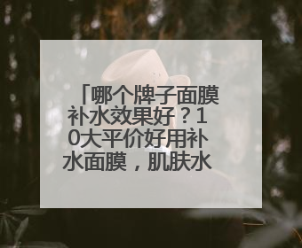 哪个牌子面膜补水效果好？10大平价好用补水面膜，肌肤水润透亮