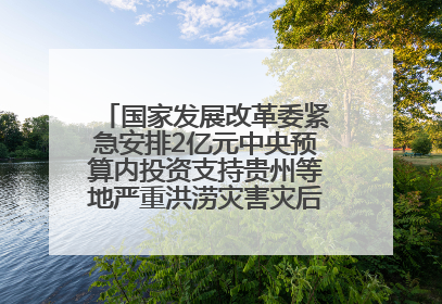 国家发展改革委紧急安排2亿元中央预算内投资支持贵州等地严重洪涝灾害灾后应急恢复
