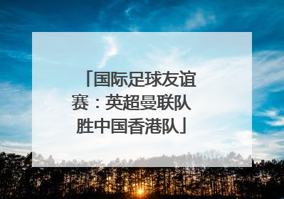 国际足球友谊赛：英超曼联队胜中国香港队