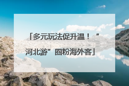 多元玩法促升温！“河北游”圈粉海外客