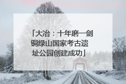 大冶：十年磨一剑 铜绿山国家考古遗址公园创建成功