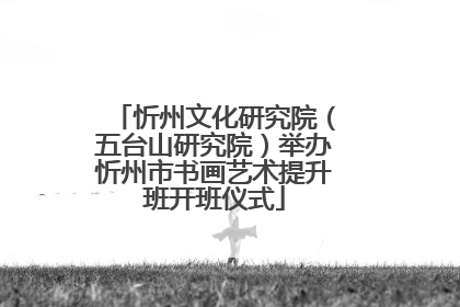 忻州文化研究院（五台山研究院）举办忻州市书画艺术提升班开班仪式