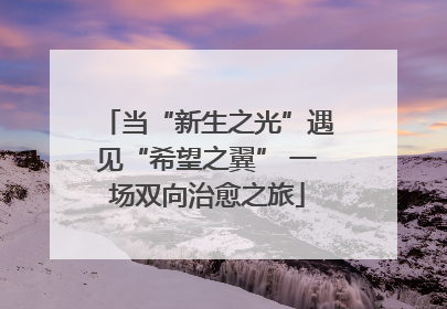 当“新生之光”遇见“希望之翼” 一场双向治愈之旅