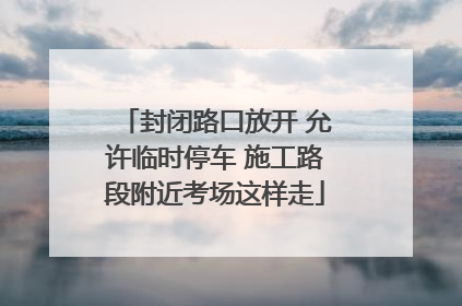 封闭路口放开 允许临时停车 施工路段附近考场这样走