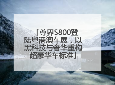 尊界S800登陆粤港澳车展，以黑科技与奢华重构超豪华车标准