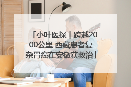小叶医探｜跨越2000公里 西藏患者复杂胃癌在安徽获救治