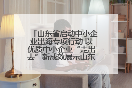 山东省启动中小企业出海专项行动 以优质中小企业“走出去”新成效展示山东产业发展新形象