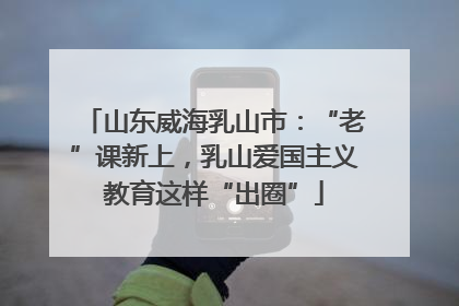 山东威海乳山市：“老”课新上，乳山爱国主义教育这样“出圈”