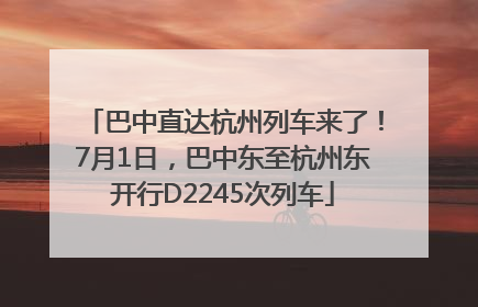 巴中直达杭州列车来了！7月1日，巴中东至杭州东开行D2245次列车