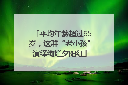 平均年龄超过65岁，这群“老小孩”演绎绚烂夕阳红