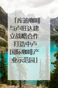 库迪咖啡与卢旺达建立战略合作 打造中卢国际咖啡产业示范园