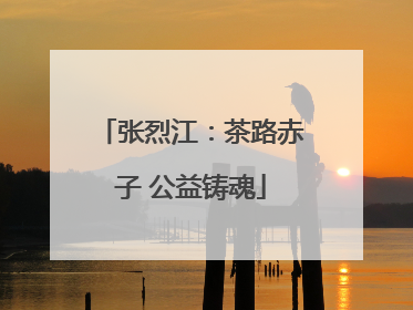 张烈江：茶路赤子 公益铸魂
