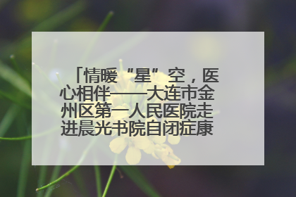 情暖“星”空，医心相伴——大连市金州区第一人民医院走进晨光书院自闭症康复服务中心
