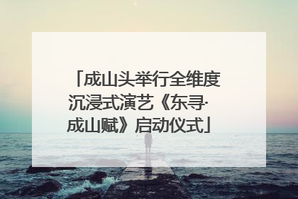 成山头举行全维度沉浸式演艺《东寻·成山赋》启动仪式