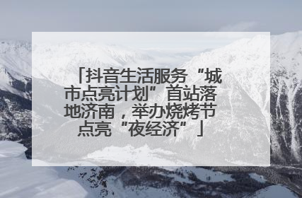 抖音生活服务“城市点亮计划”首站落地济南，举办烧烤节点亮“夜经济”