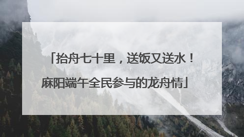 抬舟七十里，送饭又送水！麻阳端午全民参与的龙舟情