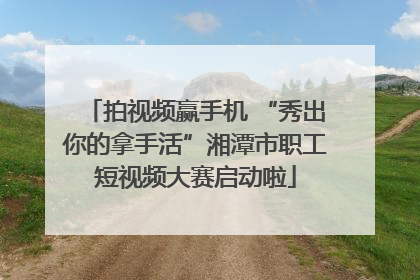 拍视频赢手机 “秀出你的拿手活”湘潭市职工短视频大赛启动啦