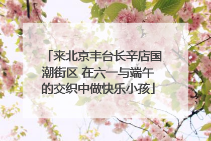 来北京丰台长辛店国潮街区 在六一与端午的交织中做快乐小孩